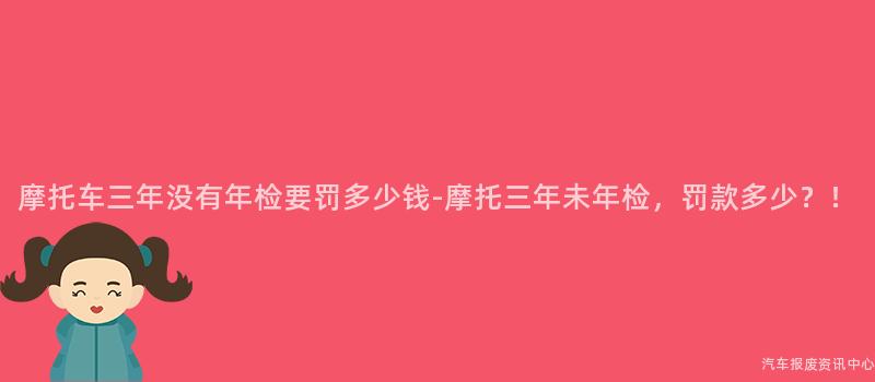 摩托车三年没有年检要罚多少钱-摩托三年未年检，罚款多少？！