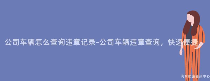 公司车辆怎么查询违章记录-公司车辆违章查询，快速便捷。
