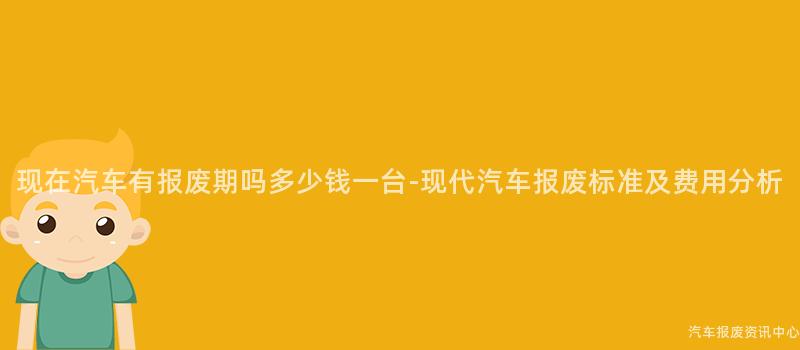 现在汽车有报废期吗多少钱一台-现代汽车报废标准及费用分析