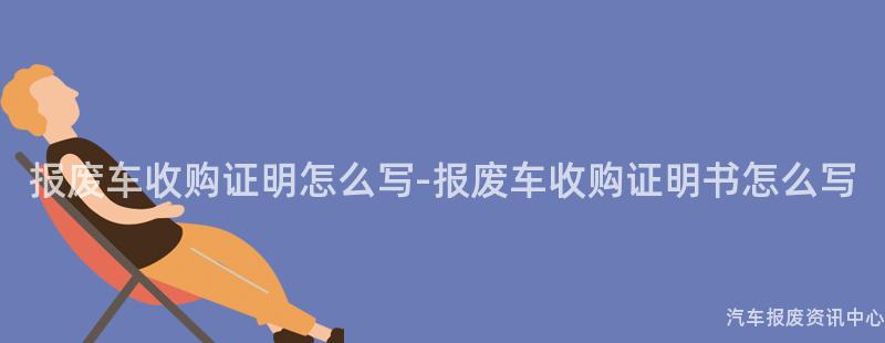 报废车收购证明怎么写-报废车收购证明书怎么写