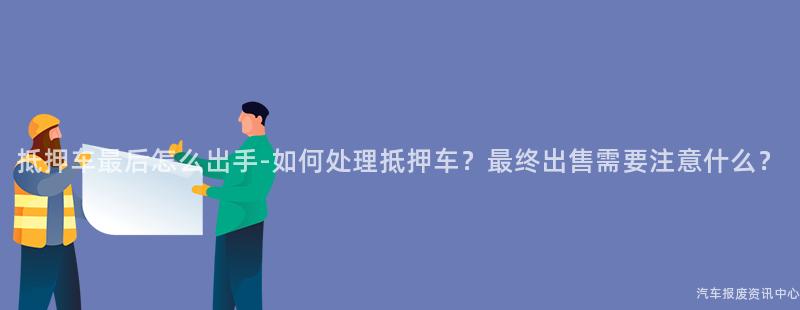 抵押车最后怎么出手-如何处理抵押车？最终出售需要注意什么？