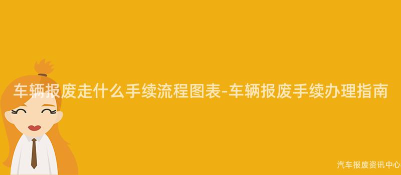 车辆报废走什么手续流程图表-车辆报废手续办理指南