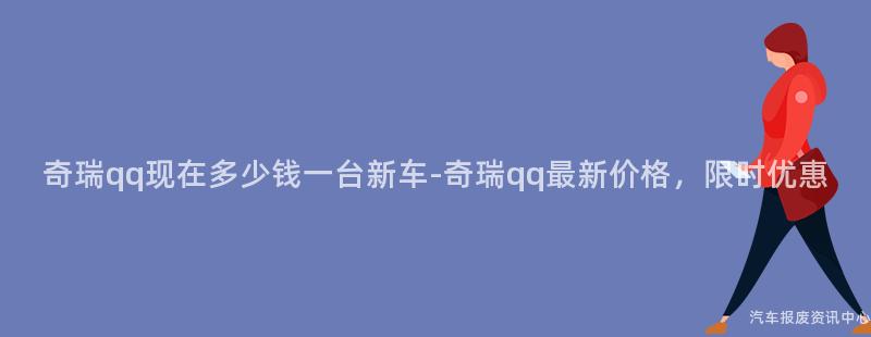 奇瑞qq现在多少钱一台新车-奇瑞qq最新价格，限时优惠