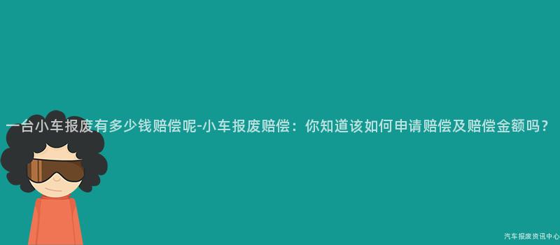 一台小车报废有多少钱赔偿呢-小车报废赔偿：你知道该如何申请赔偿及赔偿金额吗？