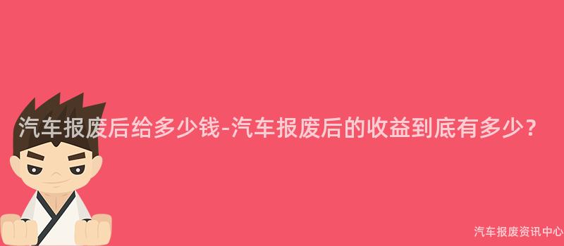汽车报废后给多少钱-汽车报废后的收益到底有多少？