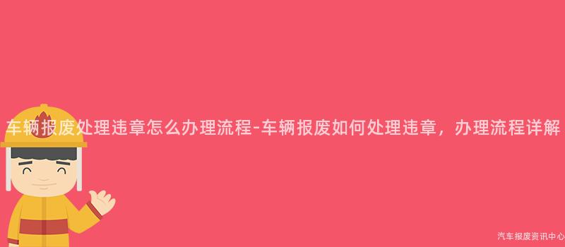 车辆报废处理违章怎么办理流程-车辆报废如何处理违章，办理流程详解