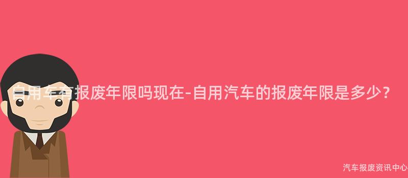 自用车有报废年限吗现在-自用汽车的报废年限是多少？