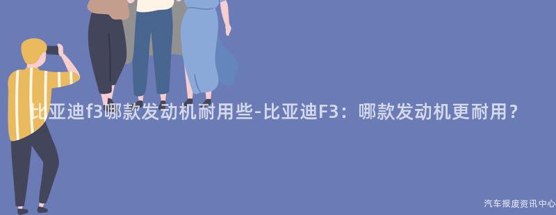 比亚迪f3哪款发动机耐用些-比亚迪F3：哪款发动机更耐用？