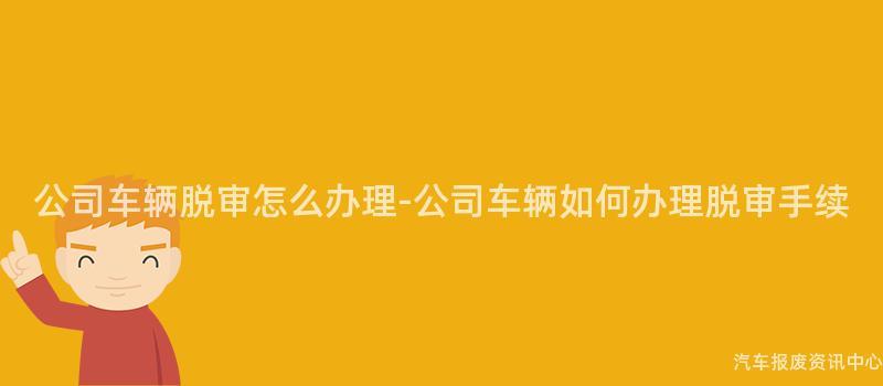 公司车辆脱审怎么办理-公司车辆如何办理脱审手续