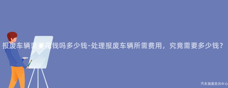 报废车辆需要花钱吗多少钱-处理报废车辆所需费用，究竟需要多少钱？