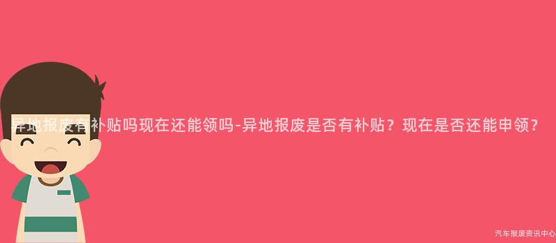 异地报废有补贴吗现在还能领吗-异地报废是否有补贴？现在是否还能申领？