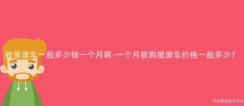 收报废车一般多少钱一个月啊-一个月收购报废车价格一般多少？