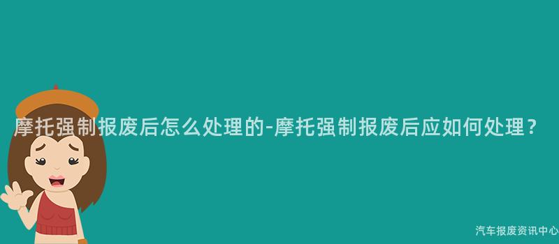 摩托强制报废后怎么处理的-摩托强制报废后应如何处理？