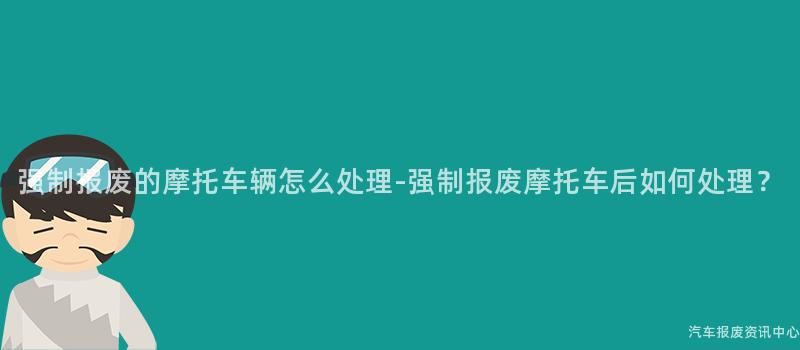 强制报废的摩托车辆怎么处理-强制报废摩托车后如何处理？