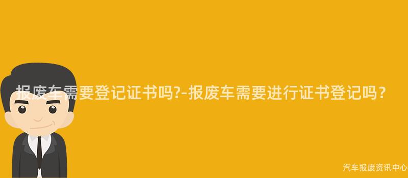 报废车需要登记证书吗?-报废车需要进行证书登记吗？