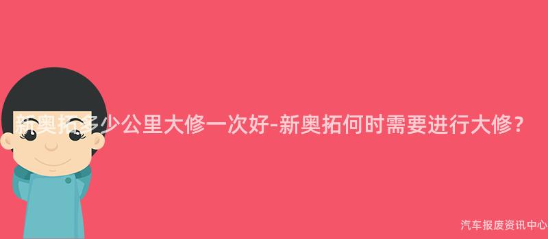 新奥拓多少公里大修一次好-新奥拓何时需要进行大修？