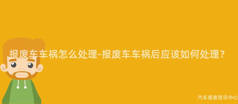 报废车车祸怎么处理-报废车车祸后应该如何处理？