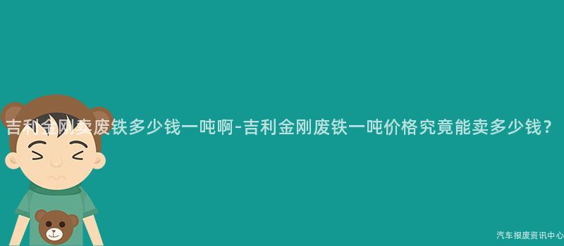 吉利金刚卖废铁多少钱一吨啊-吉利金刚废铁一吨价格究竟能卖多少钱？