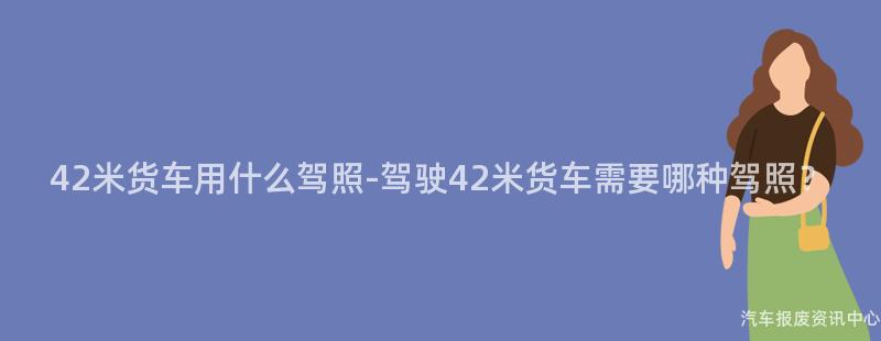 42米货车用什么驾照-驾驶42米货车需要哪种驾照？
