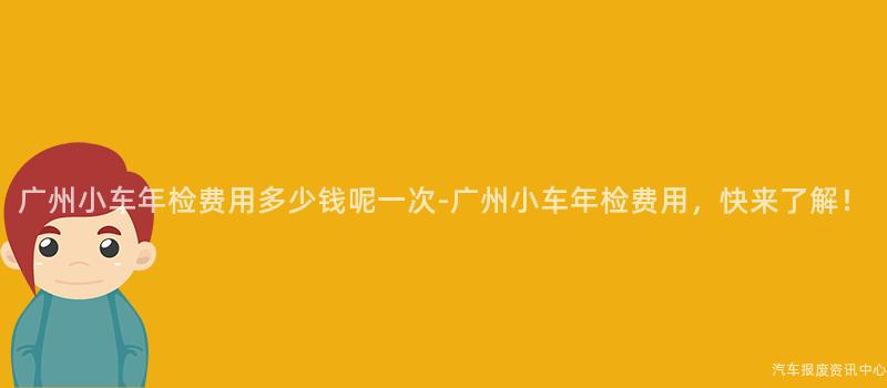 广州小车年检费用多少钱呢一次-广州小车年检费用，快来了解！