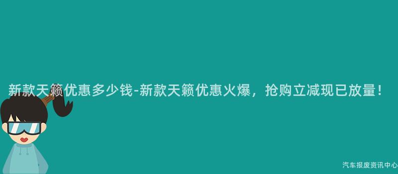 新款天籁优惠多少钱-新款天籁优惠火爆，抢购立减现已放量！