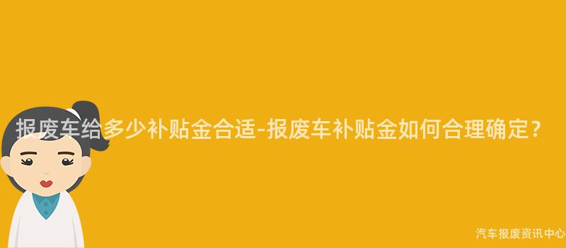 报废车给多少补贴金合适-报废车补贴金如何合理确定？