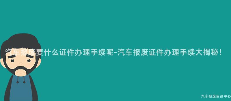 汽车报废要什么证件办理手续呢-汽车报废证件办理手续大揭秘！