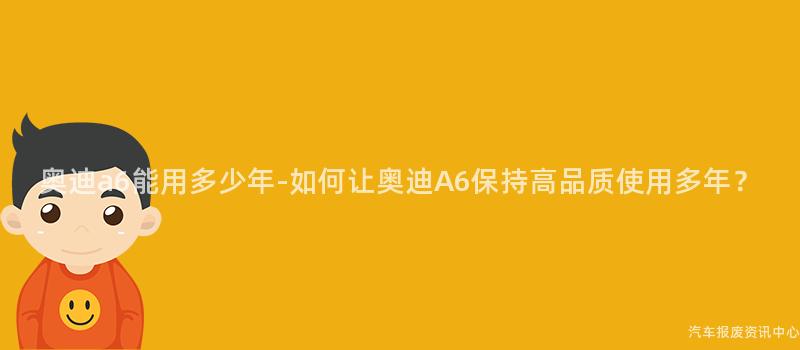 奥迪a6能用多少年-如何让奥迪A6保持高品质使用多年？