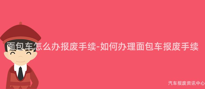 面包车怎么办报废手续-如何办理面包车报废手续