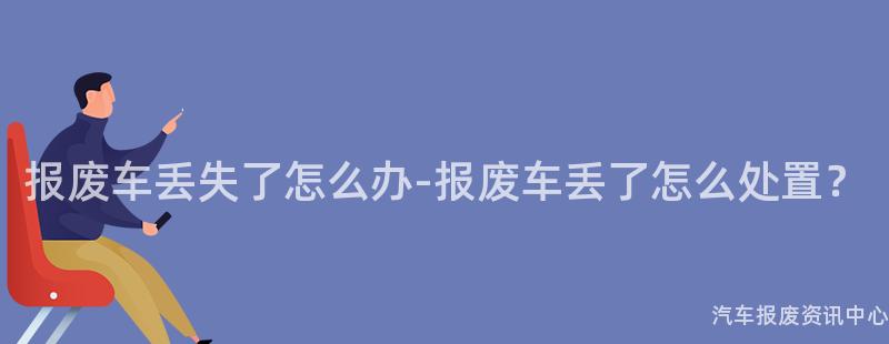 报废车丢失了怎么办-报废车丢了怎么处置？