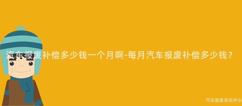汽车报废补偿多少钱一个月啊-每月汽车报废补偿多少钱？