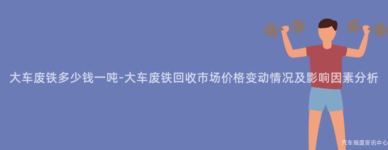 大车废铁多少钱一吨-大车废铁回收市场价格变动情况及影响因素分析