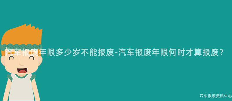 汽车报废年限多少岁不能报废-汽车报废年限何时才算报废？