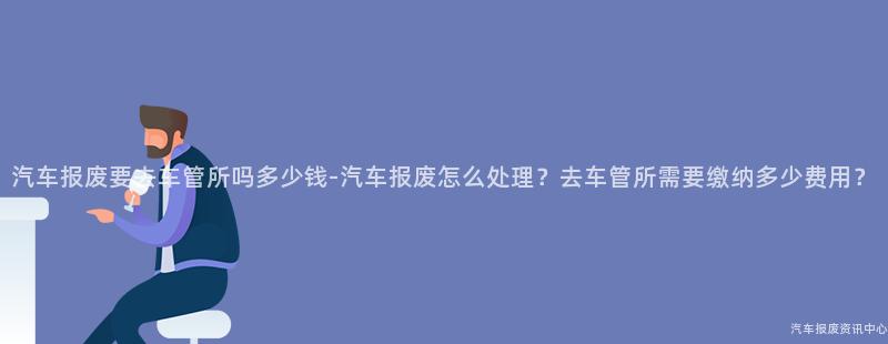 汽车报废要去车管所吗多少钱-汽车报废怎么处理？去车管所需要缴纳多少费用？