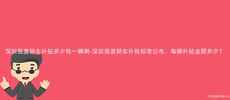 深圳报废轿车补贴多少钱一辆啊-深圳报废轿车补贴标准公布，每辆补贴金额多少？