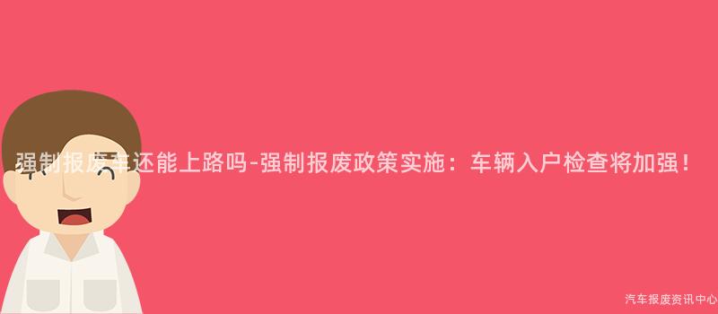 强制报废车还能上路吗-强制报废政策实施：车辆入户检查将加强！