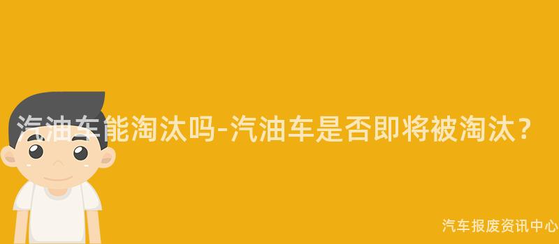 汽油车能淘汰吗-汽油车是否即将被淘汰？