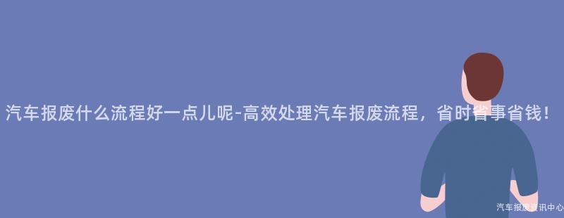 汽车报废什么流程好一点儿呢-高效处理汽车报废流程，省时省事省钱！