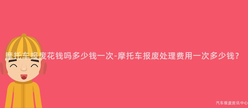 摩托车报废花钱吗多少钱一次-摩托车报废处理费用一次多少钱？
