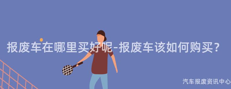 报废车在哪里买好呢-报废车该如何购买？
