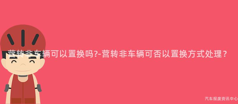 营转非车辆可以置换吗?-营转非车辆可否以置换方式处理？