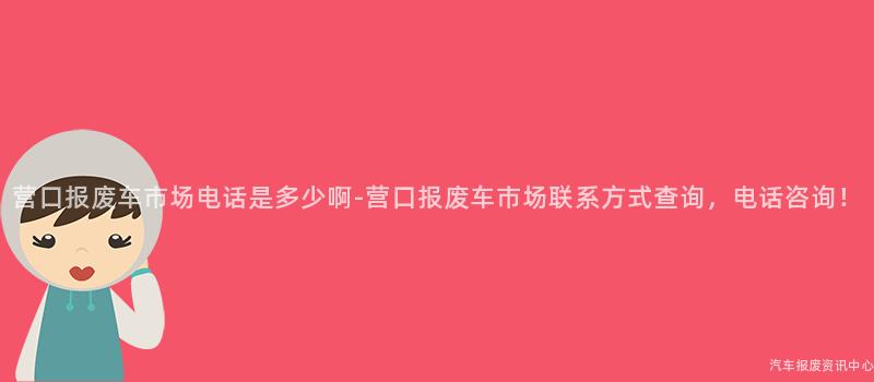 营口报废车市场电话是多少啊-营口报废车市场联系方式查询，电话咨询！