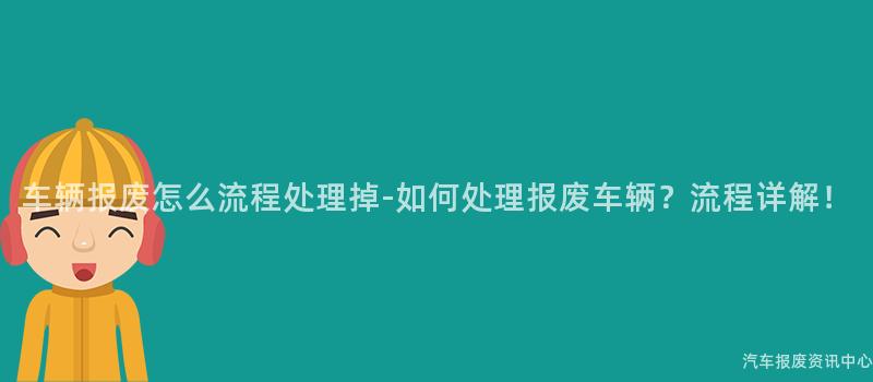 车辆报废怎么流程处理掉-如何处理报废车辆？流程详解！