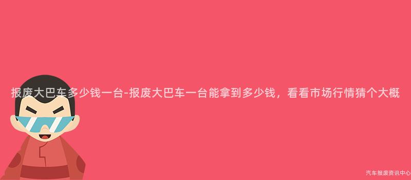 报废大巴车多少钱一台-报废大巴车一台能拿到多少钱，看看市场行情猜个大概