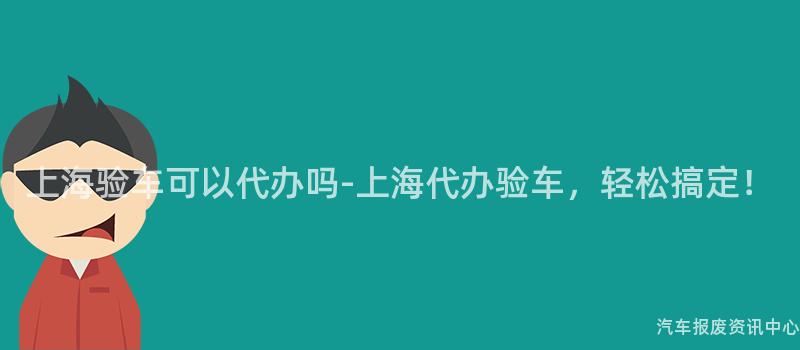 上海验车可以代办吗-上海代办验车，轻松搞定！