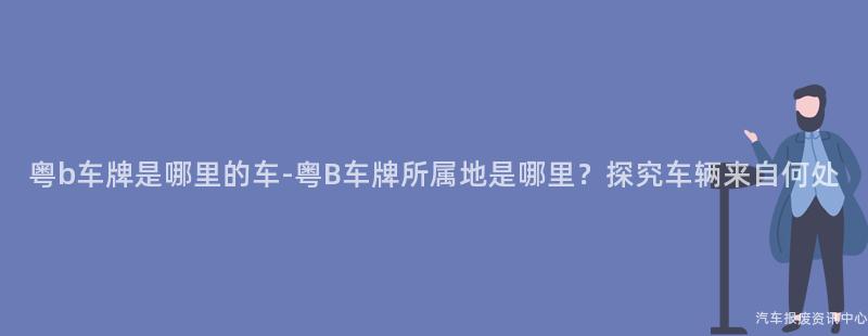 粤b车牌是哪里的车-粤B车牌所属地是哪里？探究车辆来自何处