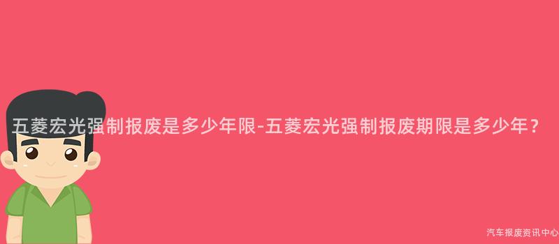 五菱宏光强制报废是多少年限-五菱宏光强制报废期限是多少年？