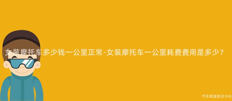 女装摩托车多少钱一公里正常-女装摩托车一公里耗费费用是多少？