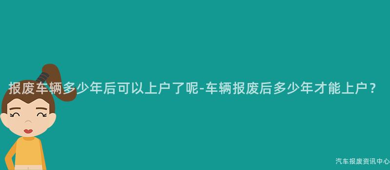 报废车辆多少年后可以上户了呢-车辆报废后多少年才能上户？