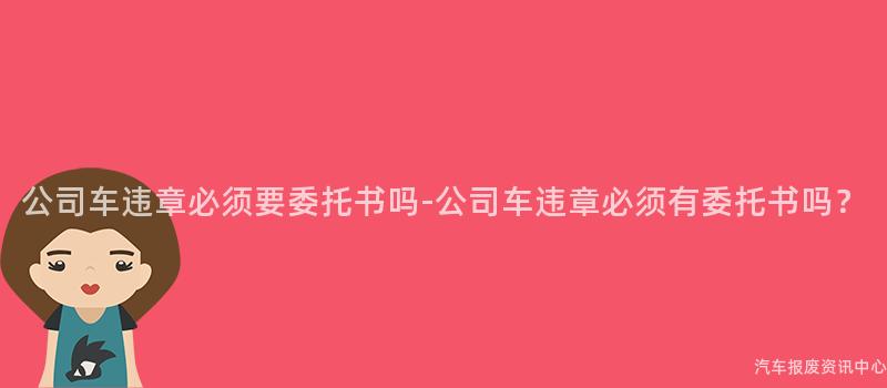 公司车违章必须要委托书吗-公司车违章必须有委托书吗？